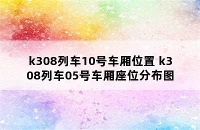 k308列车10号车厢位置 k308列车05号车厢座位分布图